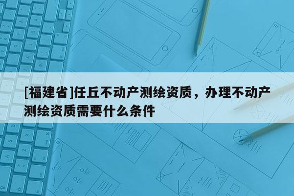 [福建省]任丘不動產(chǎn)測繪資質(zhì)，辦理不動產(chǎn)測繪資質(zhì)需要什么條件