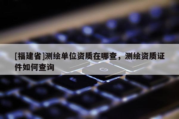 [福建省]測繪單位資質(zhì)在哪查，測繪資質(zhì)證件如何查詢