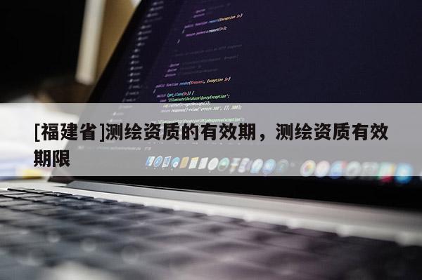 [福建省]測繪資質(zhì)的有效期，測繪資質(zhì)有效期限