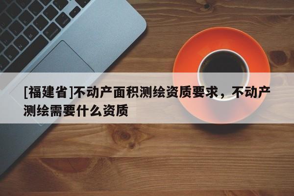 [福建省]不動產面積測繪資質要求，不動產測繪需要什么資質