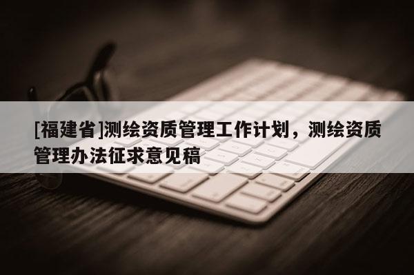 [福建省]測繪資質管理工作計劃，測繪資質管理辦法征求意見稿