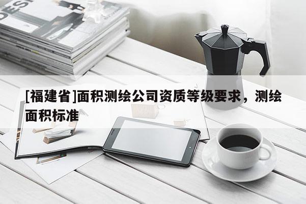 [福建省]面積測繪公司資質(zhì)等級要求，測繪面積標(biāo)準(zhǔn)