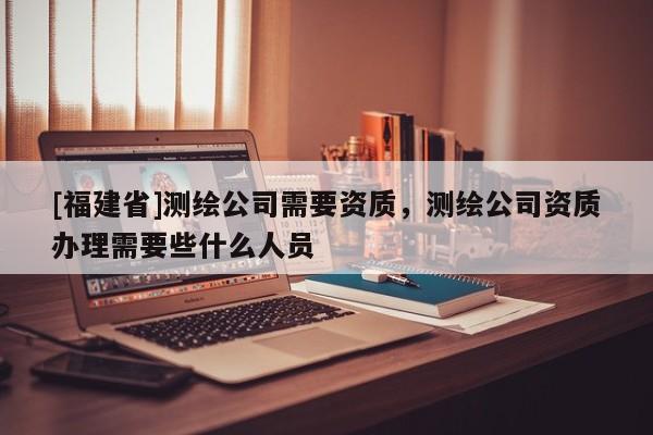 [福建省]測(cè)繪公司需要資質(zhì)，測(cè)繪公司資質(zhì)辦理需要些什么人員
