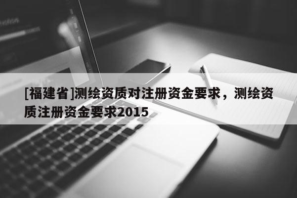 [福建省]測繪資質(zhì)對注冊資金要求，測繪資質(zhì)注冊資金要求2015