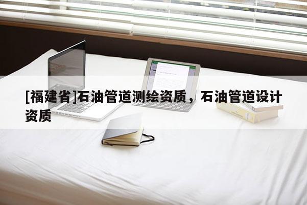 [福建省]石油管道測繪資質(zhì)，石油管道設(shè)計資質(zhì)