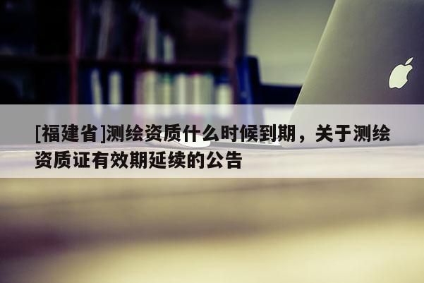 [福建省]測繪資質(zhì)什么時候到期，關于測繪資質(zhì)證有效期延續(xù)的公告