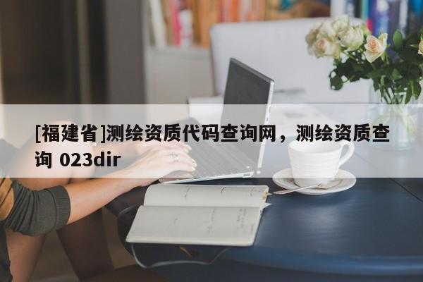 [福建省]測(cè)繪資質(zhì)代碼查詢網(wǎng)，測(cè)繪資質(zhì)查詢 023dir