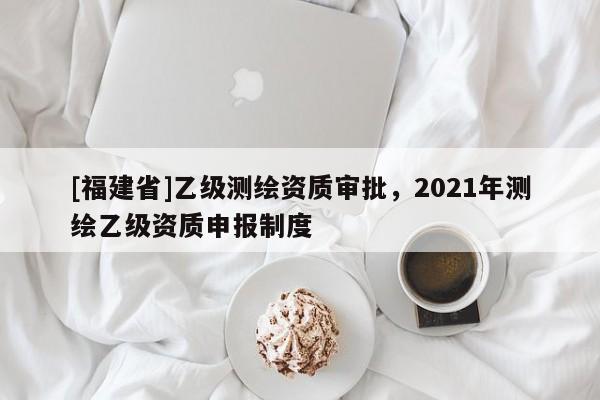 [福建省]乙級測繪資質(zhì)審批，2021年測繪乙級資質(zhì)申報(bào)制度