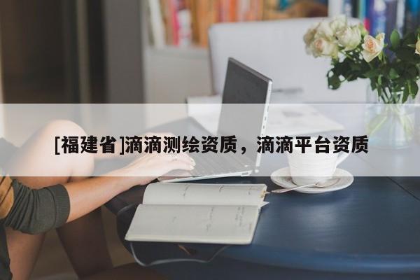 [福建省]滴滴測繪資質(zhì)，滴滴平臺資質(zhì)