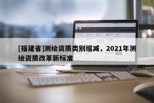 [福建省]測(cè)繪資質(zhì)類別縮減，2021年測(cè)繪資質(zhì)改革新標(biāo)準(zhǔn)