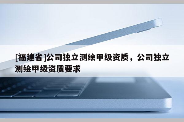 [福建省]公司獨(dú)立測(cè)繪甲級(jí)資質(zhì)，公司獨(dú)立測(cè)繪甲級(jí)資質(zhì)要求