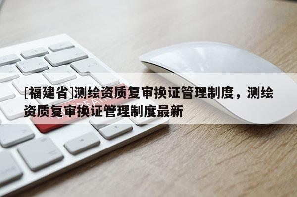 [福建省]測繪資質(zhì)復(fù)審換證管理制度，測繪資質(zhì)復(fù)審換證管理制度最新