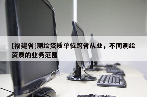 [福建省]測繪資質(zhì)單位跨省從業(yè)，不同測繪資質(zhì)的業(yè)務(wù)范圍