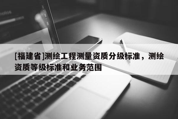 [福建省]測繪工程測量資質(zhì)分級標(biāo)準(zhǔn)，測繪資質(zhì)等級標(biāo)準(zhǔn)和業(yè)務(wù)范圍
