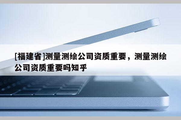 [福建省]測量測繪公司資質(zhì)重要，測量測繪公司資質(zhì)重要嗎知乎