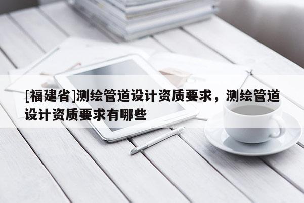 [福建省]測繪管道設計資質(zhì)要求，測繪管道設計資質(zhì)要求有哪些
