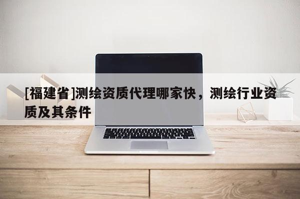 [福建省]測繪資質(zhì)代理哪家快，測繪行業(yè)資質(zhì)及其條件