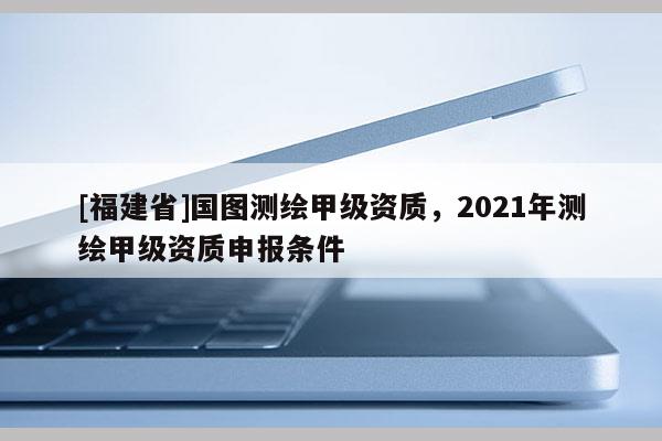 [福建省]國圖測繪甲級資質(zhì)，2021年測繪甲級資質(zhì)申報條件