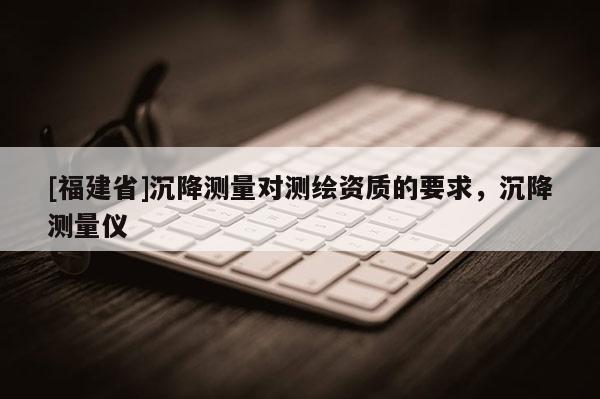 [福建省]沉降測(cè)量對(duì)測(cè)繪資質(zhì)的要求，沉降測(cè)量?jī)x