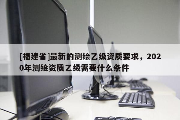 [福建省]最新的測繪乙級資質(zhì)要求，2020年測繪資質(zhì)乙級需要什么條件