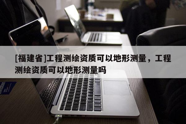 [福建省]工程測繪資質(zhì)可以地形測量，工程測繪資質(zhì)可以地形測量嗎
