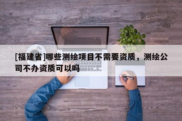 [福建省]哪些測(cè)繪項(xiàng)目不需要資質(zhì)，測(cè)繪公司不辦資質(zhì)可以嗎