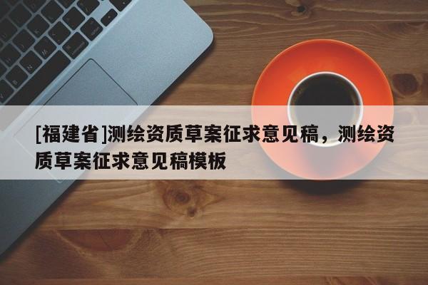 [福建省]測(cè)繪資質(zhì)草案征求意見(jiàn)稿，測(cè)繪資質(zhì)草案征求意見(jiàn)稿模板