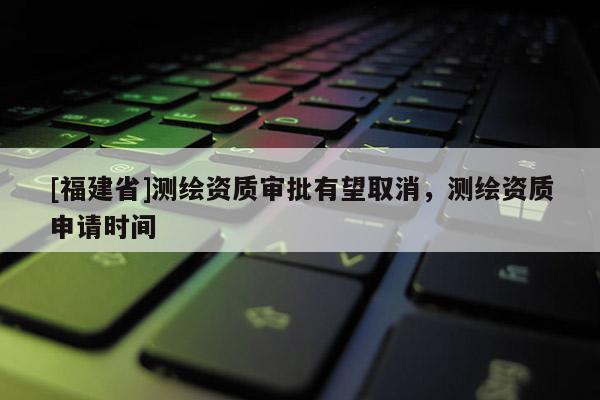 [福建省]測繪資質審批有望取消，測繪資質申請時間