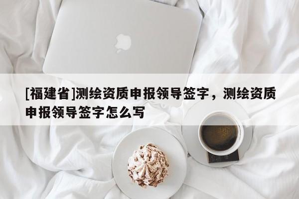[福建省]測繪資質(zhì)申報領(lǐng)導簽字，測繪資質(zhì)申報領(lǐng)導簽字怎么寫
