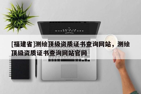 [福建省]測(cè)繪頂級(jí)資質(zhì)證書(shū)查詢(xún)網(wǎng)站，測(cè)繪頂級(jí)資質(zhì)證書(shū)查詢(xún)網(wǎng)站官網(wǎng)