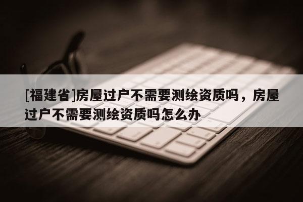 [福建省]房屋過戶不需要測繪資質(zhì)嗎，房屋過戶不需要測繪資質(zhì)嗎怎么辦