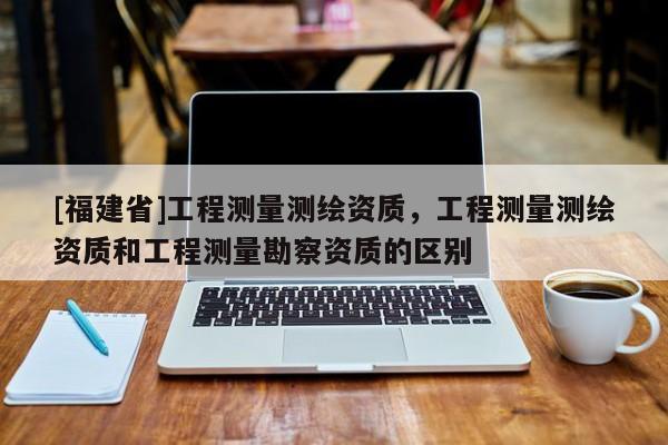 [福建省]工程測量測繪資質(zhì)，工程測量測繪資質(zhì)和工程測量勘察資質(zhì)的區(qū)別