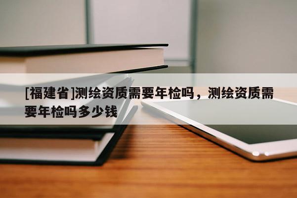 [福建省]測繪資質(zhì)需要年檢嗎，測繪資質(zhì)需要年檢嗎多少錢