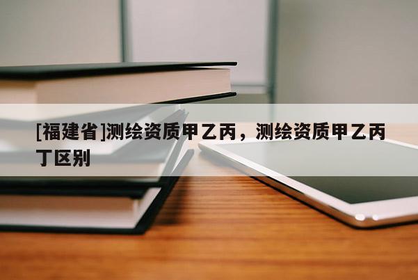 [福建省]測(cè)繪資質(zhì)甲乙丙，測(cè)繪資質(zhì)甲乙丙丁區(qū)別