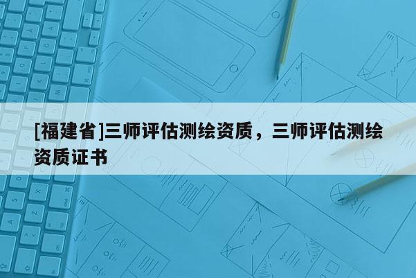 [福建省]三師評估測繪資質(zhì)，三師評估測繪資質(zhì)證書