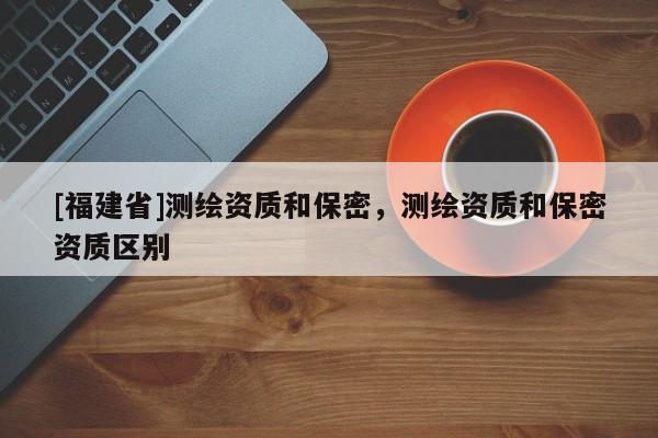 [福建省]測(cè)繪資質(zhì)和保密，測(cè)繪資質(zhì)和保密資質(zhì)區(qū)別