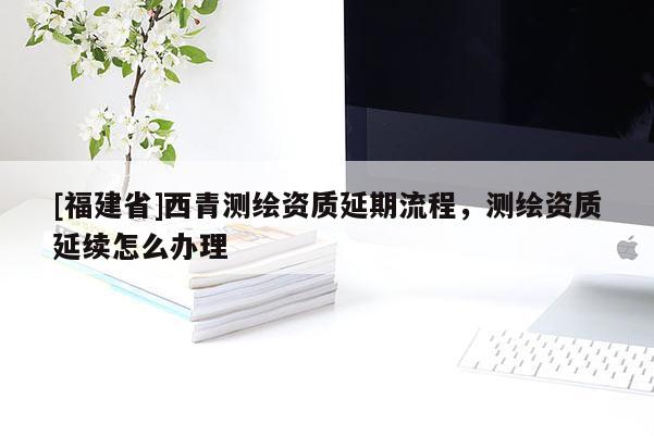 [福建省]西青測繪資質(zhì)延期流程，測繪資質(zhì)延續(xù)怎么辦理