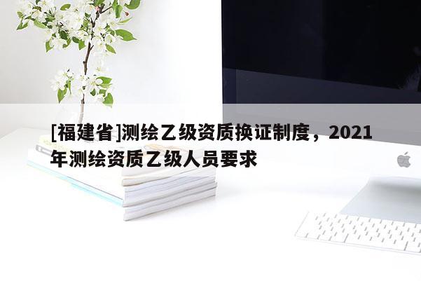 [福建省]測繪乙級資質(zhì)換證制度，2021年測繪資質(zhì)乙級人員要求