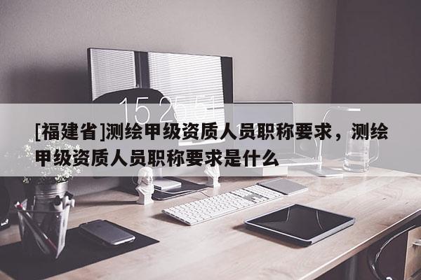 [福建省]測繪甲級資質(zhì)人員職稱要求，測繪甲級資質(zhì)人員職稱要求是什么