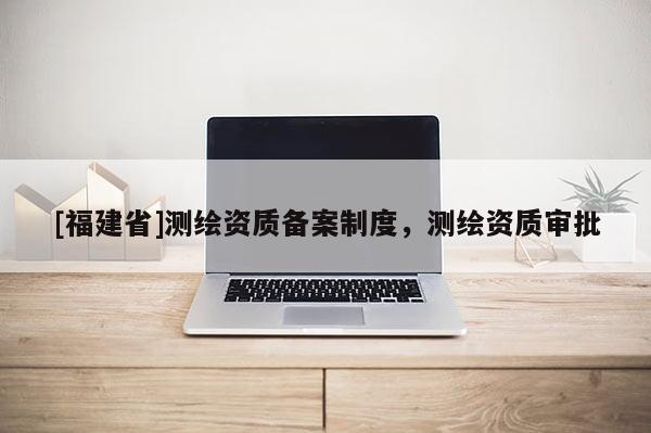 [福建省]測(cè)繪資質(zhì)備案制度，測(cè)繪資質(zhì)審批