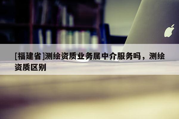 [福建省]測繪資質業(yè)務屬中介服務嗎，測繪資質區(qū)別