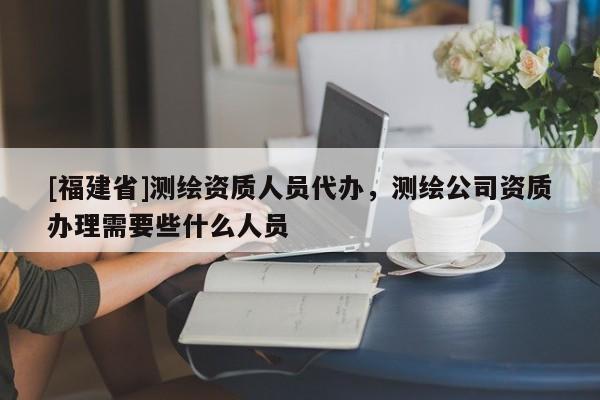 [福建省]測(cè)繪資質(zhì)人員代辦，測(cè)繪公司資質(zhì)辦理需要些什么人員