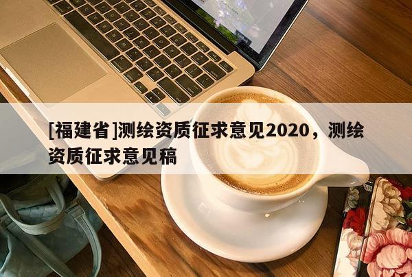 [福建省]測(cè)繪資質(zhì)征求意見(jiàn)2020，測(cè)繪資質(zhì)征求意見(jiàn)稿