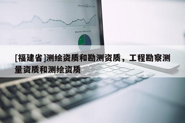 [福建省]測(cè)繪資質(zhì)和勘測(cè)資質(zhì)，工程勘察測(cè)量資質(zhì)和測(cè)繪資質(zhì)