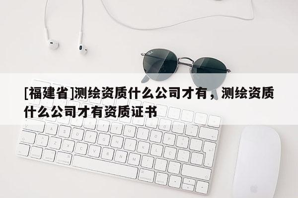 [福建省]測(cè)繪資質(zhì)什么公司才有，測(cè)繪資質(zhì)什么公司才有資質(zhì)證書