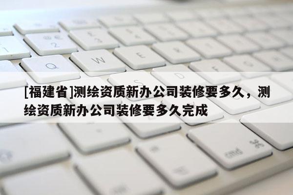 [福建省]測(cè)繪資質(zhì)新辦公司裝修要多久，測(cè)繪資質(zhì)新辦公司裝修要多久完成
