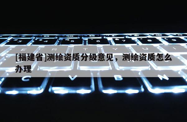 [福建省]測(cè)繪資質(zhì)分級(jí)意見，測(cè)繪資質(zhì)怎么辦理