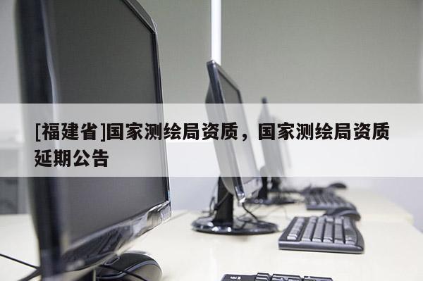[福建省]國家測繪局資質(zhì)，國家測繪局資質(zhì)延期公告