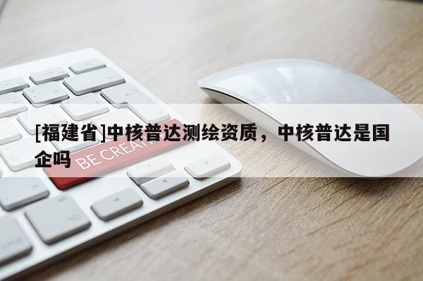 [福建省]中核普達測繪資質(zhì)，中核普達是國企嗎