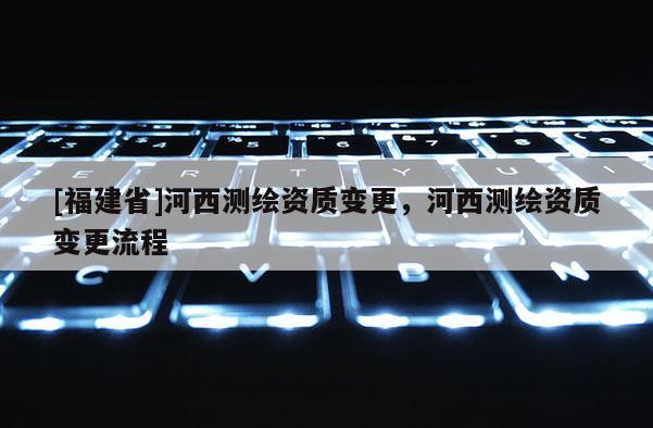 [福建省]河西測繪資質(zhì)變更，河西測繪資質(zhì)變更流程